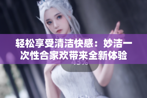 轻松享受清洁快感：妙洁一次性合家欢带来全新体验