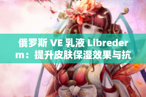 俄罗斯 VE 乳液 Librederm：提升皮肤保湿效果与抗衰老功效