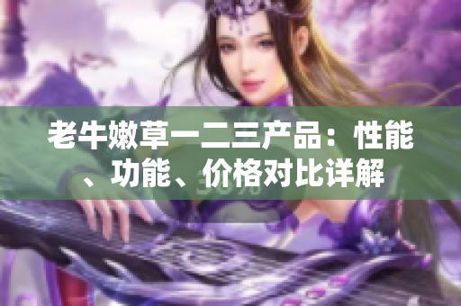 老牛嫩草一二三产品：性能、功能、价格对比详解