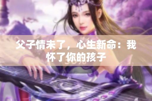 父子情未了，心生新命：我怀了你的孩子