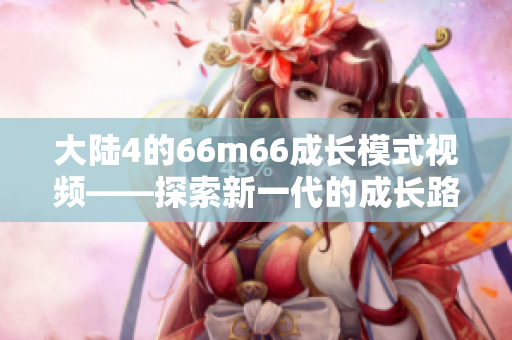 大陆4的66m66成长模式视频——探索新一代的成长路径