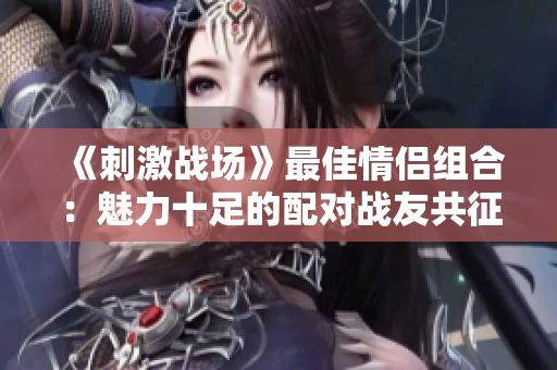 《刺激战场》最佳情侣组合：魅力十足的配对战友共征战