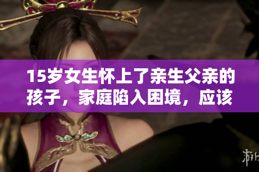 15岁女生怀上了亲生父亲的孩子，家庭陷入困境，应该怎么处理？