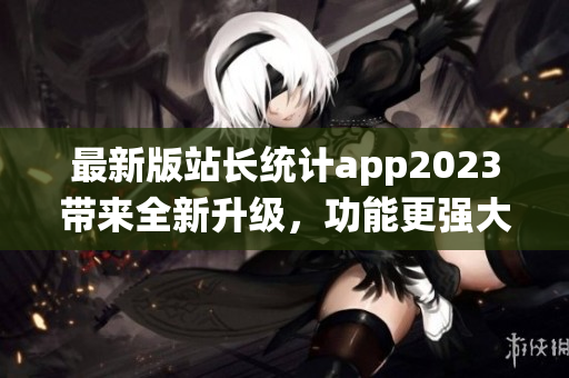 最新版站长统计app2023带来全新升级，功能更强大