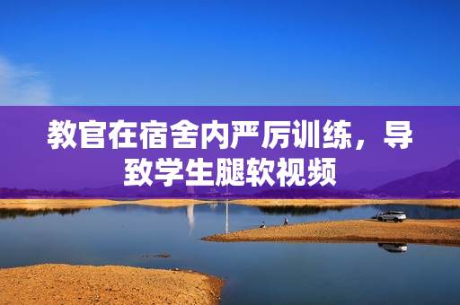 教官在宿舍内严厉训练，导致学生腿软视频