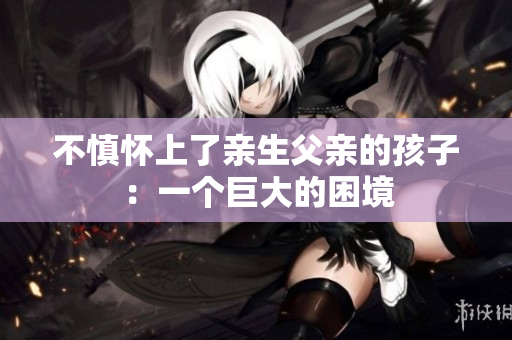 不慎怀上了亲生父亲的孩子：一个巨大的困境