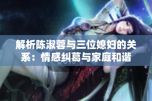 解析陈淑蓉与三位媳妇的关系：情感纠葛与家庭和谐