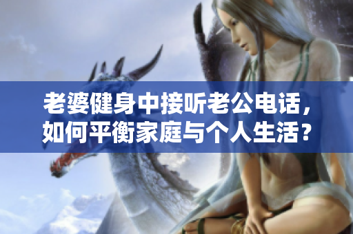 老婆健身中接听老公电话，如何平衡家庭与个人生活？