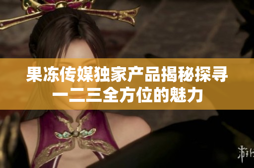 果冻传媒独家产品揭秘探寻一二三全方位的魅力