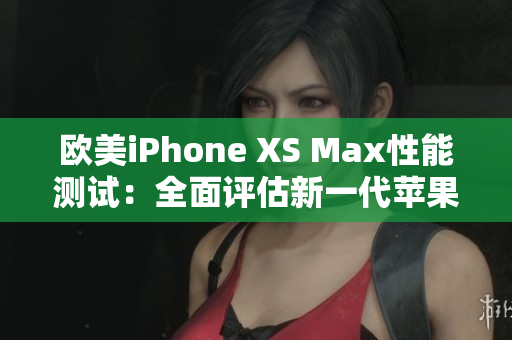 欧美iPhone XS Max性能测试：全面评估新一代苹果智能手机