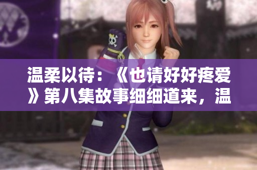 温柔以待：《也请好好疼爱》第八集故事细细道来，温暖心扉