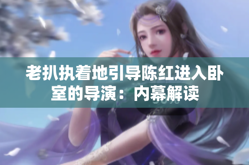 老扒执着地引导陈红进入卧室的导演：内幕解读