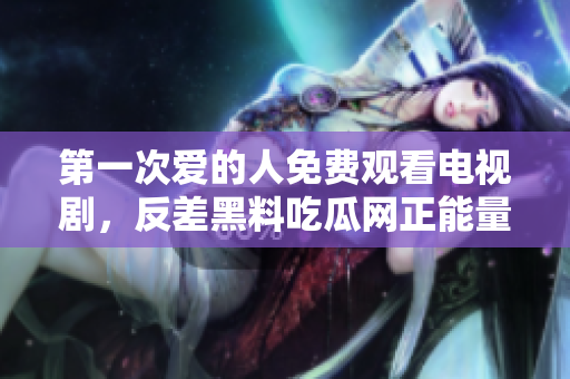 第一次爱的人免费观看电视剧，反差黑料吃瓜网正能量，发了狠的往里撞 古言，儿媳妇叫老公的爸爸叫什么，叮当漫画页面入口免费弹窗下860