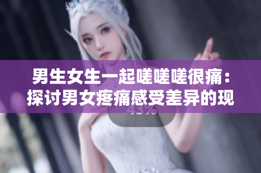 男生女生一起嗟嗟嗟很痛：探讨男女疼痛感受差异的现象