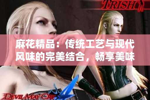 麻花精品：传统工艺与现代风味的完美结合，畅享美味与品质的精致体验