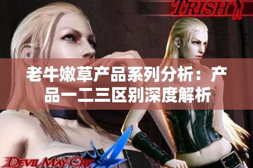 老牛嫩草产品系列分析：产品一二三区别深度解析