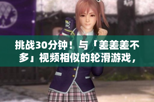 挑战30分钟！与「差差差不多」视频相似的轮滑游戏，你能玩转吗？