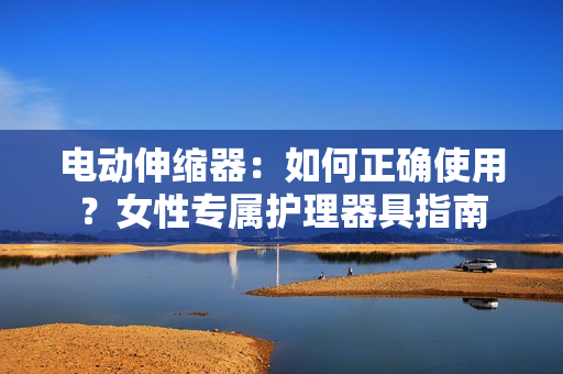 电动伸缩器：如何正确使用？女性专属护理器具指南