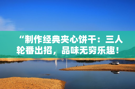 “制作经典夹心饼干：三人轮番出招，品味无穷乐趣！”