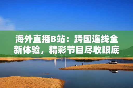 海外直播B站：跨国连线全新体验，精彩节目尽收眼底