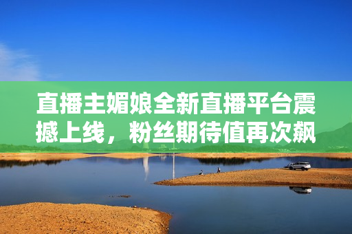 直播主媚娘全新直播平台震撼上线，粉丝期待值再次飙升