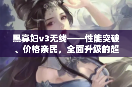 黑寡妇v3无线——性能突破、价格亲民，全面升级的超值选择
