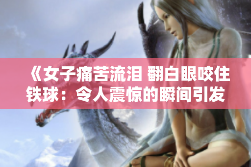 《女子痛苦流泪 翻白眼咬住铁球：令人震惊的瞬间引发广泛关注》