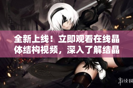 全新上线！立即观看在线晶体结构视频，深入了解结晶世界
