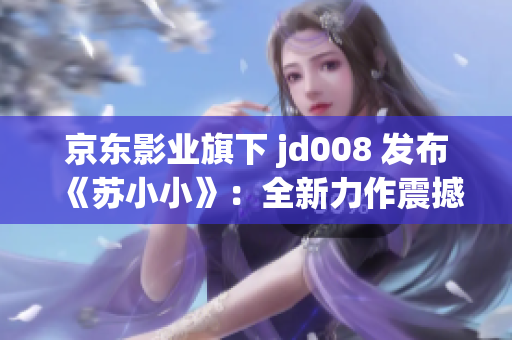 京东影业旗下 jd008 发布《苏小小》：全新力作震撼上线！