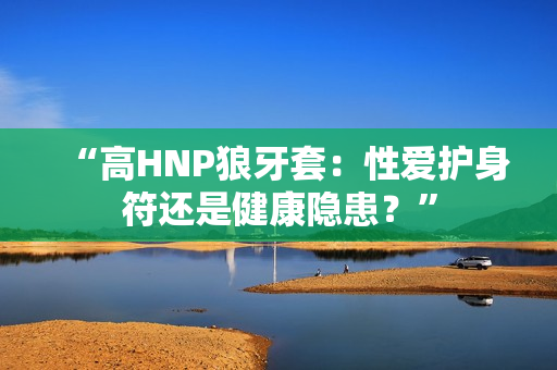 “高HNP狼牙套：性爱护身符还是健康隐患？”