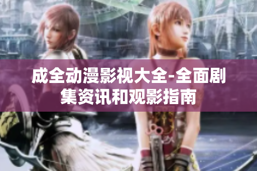 成全动漫影视大全-全面剧集资讯和观影指南