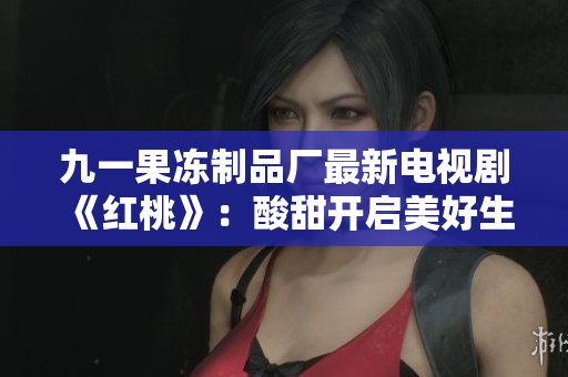 九一果冻制品厂最新电视剧《红桃》：酸甜开启美好生活！