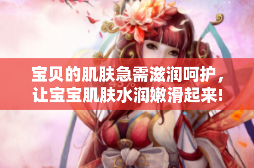 宝贝的肌肤急需滋润呵护，让宝宝肌肤水润嫩滑起来!