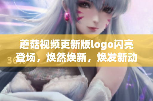 蘑菇视频更新版logo闪亮登场，焕然焕新，焕发新动能