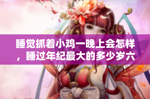 睡觉抓着小鸡一晚上会怎样，睡过年纪最大的多少岁六十多，水润紧致销魂低吟古代，水润紧致销魂低吟，说说都是怎么的干对象的，睡眠を取らなくてもいい537