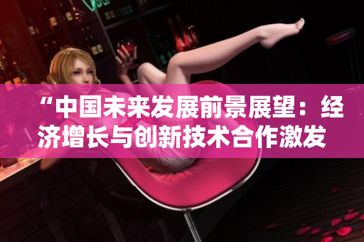 “中国未来发展前景展望：经济增长与创新技术合作激发新动力”