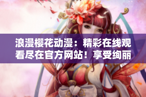 浪漫樱花动漫：精彩在线观看尽在官方网站！享受绚丽画面，感受浪漫情怀。