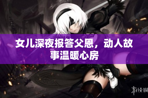 女儿深夜报答父恩，动人故事温暖心房