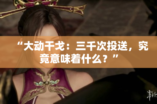 “大动干戈：三千次投送，究竟意味着什么？”