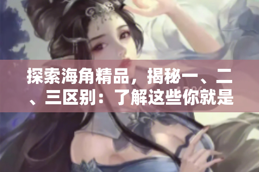 探索海角精品，揭秘一、二、三区别：了解这些你就是懂行的