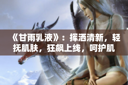 《甘雨乳液》：挥洒清新，轻抚肌肤，狂飙上线，呵护肌肤，再现自然光彩