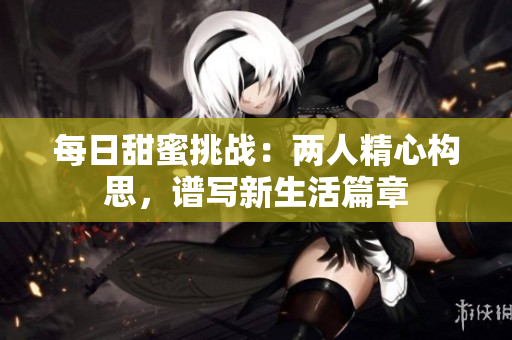 每日甜蜜挑战：两人精心构思，谱写新生活篇章