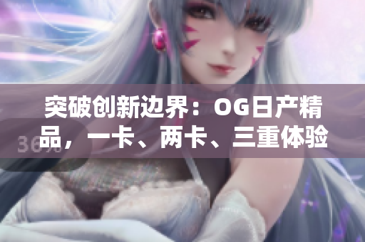 突破创新边界：OG日产精品，一卡、两卡、三重体验