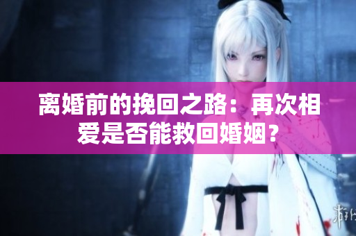 离婚前的挽回之路：再次相爱是否能救回婚姻？