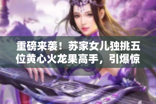 重磅来袭！苏家女儿独挑五位黄心火龙果高手，引爆惊艳战斗！