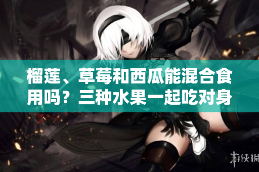 榴莲、草莓和西瓜能混合食用吗？三种水果一起吃对身体有何影响？