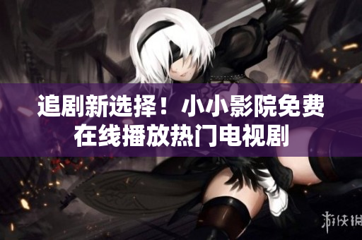 追剧新选择！小小影院免费在线播放热门电视剧