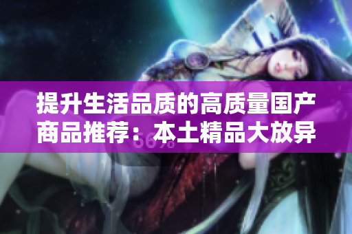 提升生活品质的高质量国产商品推荐：本土精品大放异彩，带你领略国货之美