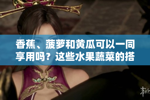 香蕉、菠萝和黄瓜可以一同享用吗？这些水果蔬菜的搭配合适吗？