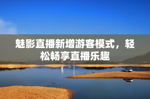 魅影直播新增游客模式，轻松畅享直播乐趣